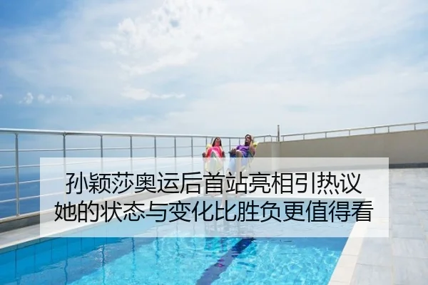 孙颖莎奥运后首站亮相引热议 她的状态与变化比胜负更值得看